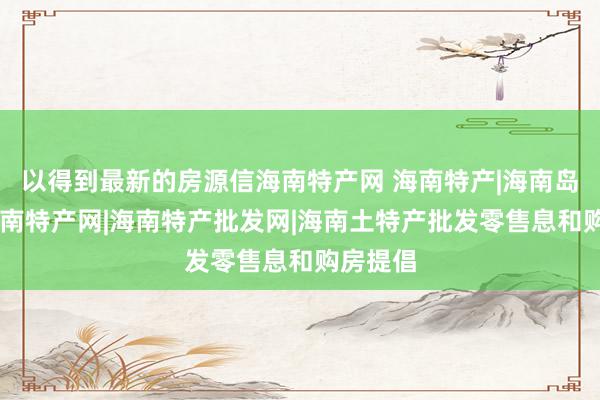 以得到最新的房源信海南特产网 海南特产|海南岛特产|海南特产网|海南特产批发网|海南土特产批发零售息和购房提倡