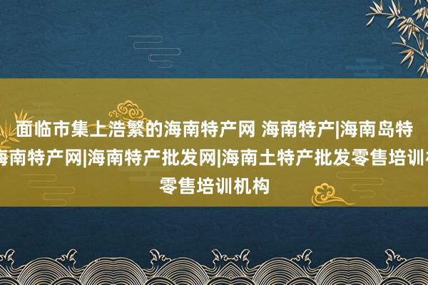 面临市集上浩繁的海南特产网 海南特产|海南岛特产|海南特产网|海南特产批发网|海南土特产批发零售培训机构